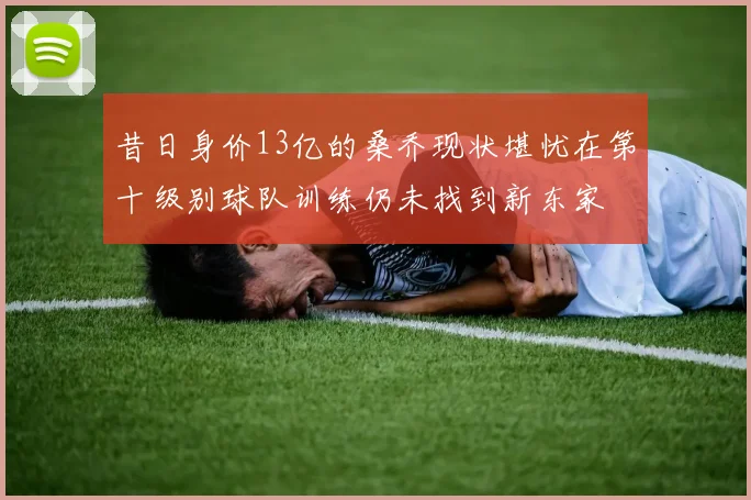 昔日身价13亿的桑乔现状堪忧在第十级别球队训练仍未找到新东家