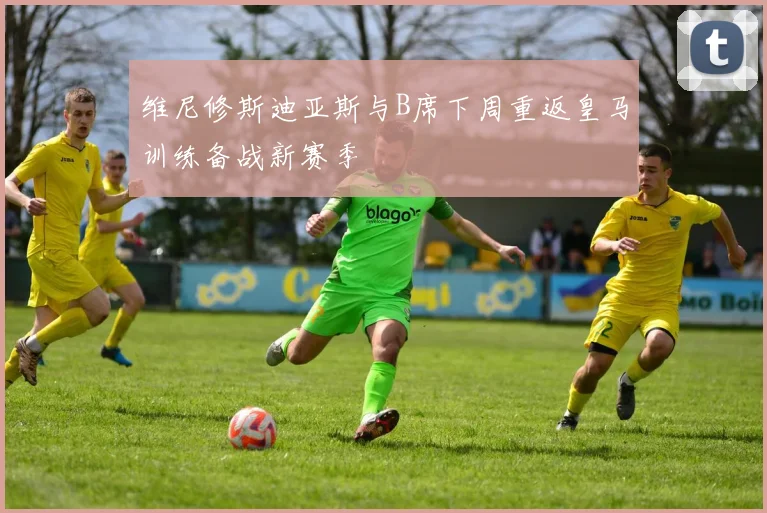 维尼修斯迪亚斯与B席下周重返皇马训练备战新赛季