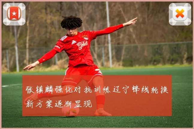张镇麟强化对抗训练辽宁锋线轮换新方案逐渐显现