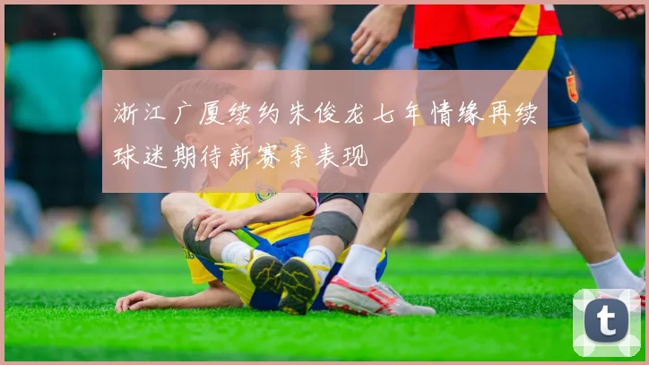 浙江广厦续约朱俊龙七年情缘再续球迷期待新赛季表现