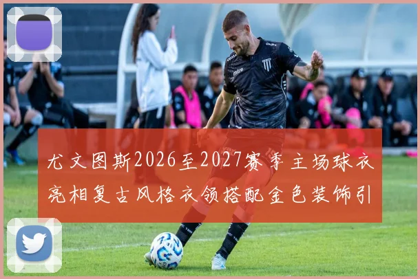 尤文图斯2026至2027赛季主场球衣亮相复古风格衣领搭配金色装饰引关注