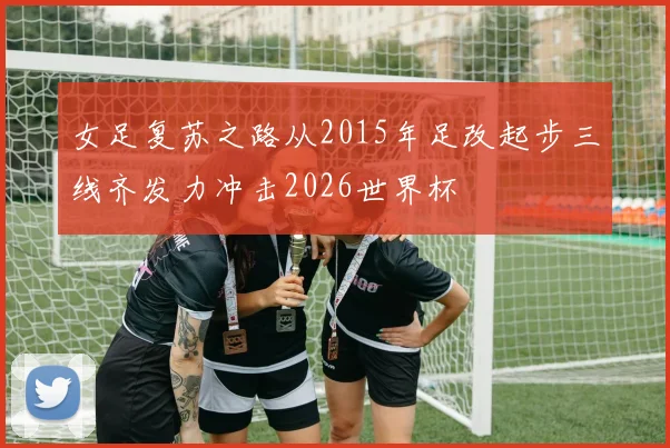 女足复苏之路从2015年足改起步三线齐发力冲击2026世界杯