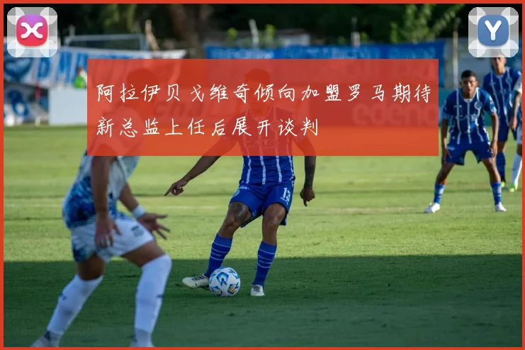 阿拉伊贝戈维奇倾向加盟罗马期待新总监上任后展开谈判