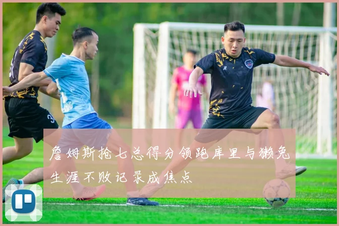 詹姆斯抢七总得分领跑库里与獭兔生涯不败记录成焦点