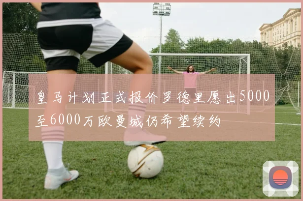 皇马计划正式报价罗德里愿出5000至6000万欧曼城仍希望续约