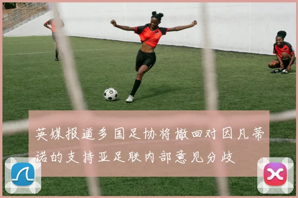 英媒报道多国足协将撤回对因凡蒂诺的支持亚足联内部意见分歧