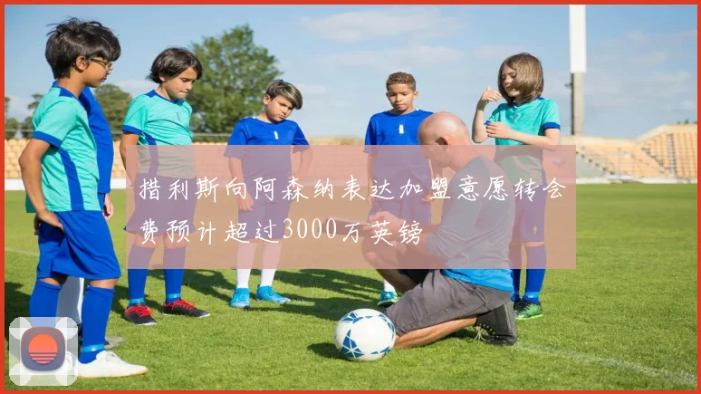 措利斯向阿森纳表达加盟意愿转会费预计超过3000万英镑