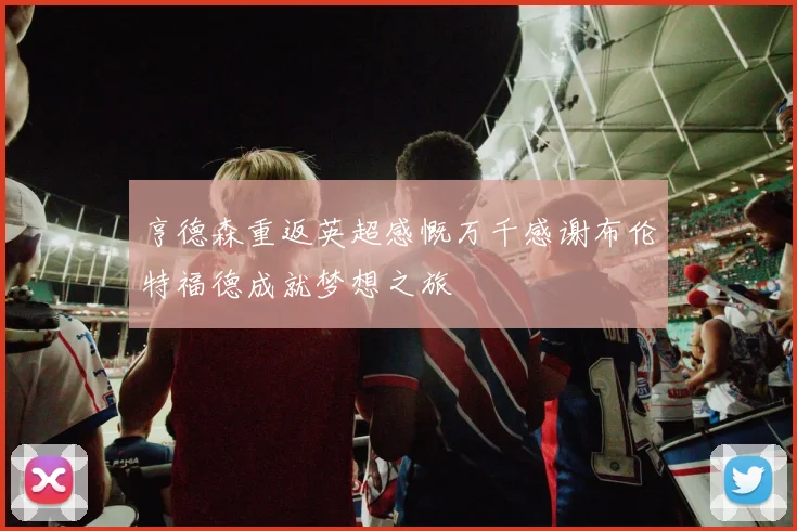 亨德森重返英超感慨万千感谢布伦特福德成就梦想之旅
